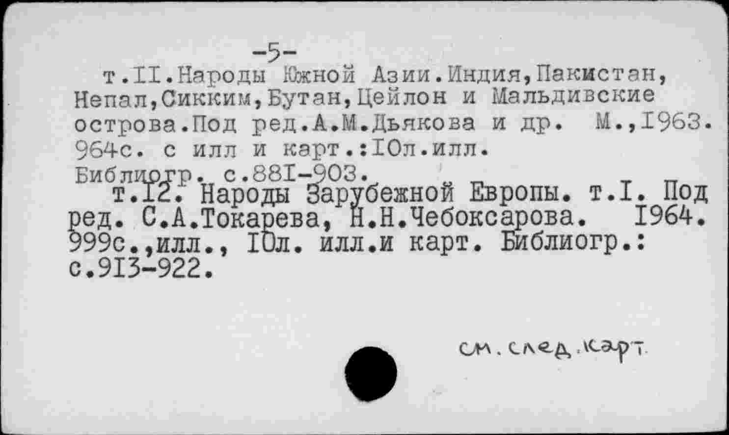 ﻿-5-
т.II.Народы Южной Азии.Индия,Пакистан, Непал,Сикким,Бутан,Цейлон и Мальдивские острова.Под ред.А.М.Дьякова и др. М.,1963. 964с. с илл и карт.:10л.илл.
Библидгр. с.881-903.	т тт
т.12. Народы Зарубежной Европы, т.1. Под ред. С.А.Токарева, Н.Н.Чебоксарова. 1964. 999с.,илл., 10л. илл.и карт. Библиогр.: с.913-922.
СДА .	АСЭ-р т